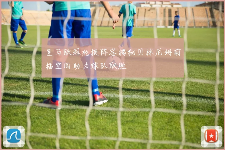 皇马欧冠轮换阵容揭秘贝林厄姆前插空间助力球队取胜