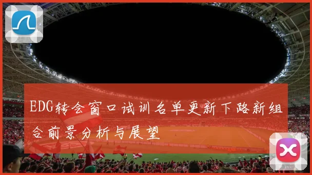 EDG转会窗口试训名单更新下路新组合前景分析与展望
