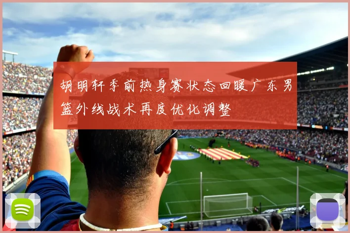胡明轩季前热身赛状态回暖广东男篮外线战术再度优化调整