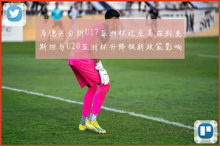 马德兴分析U17亚洲杯迁至乌兹别克斯坦与U20亚洲杯升降级新政策影响