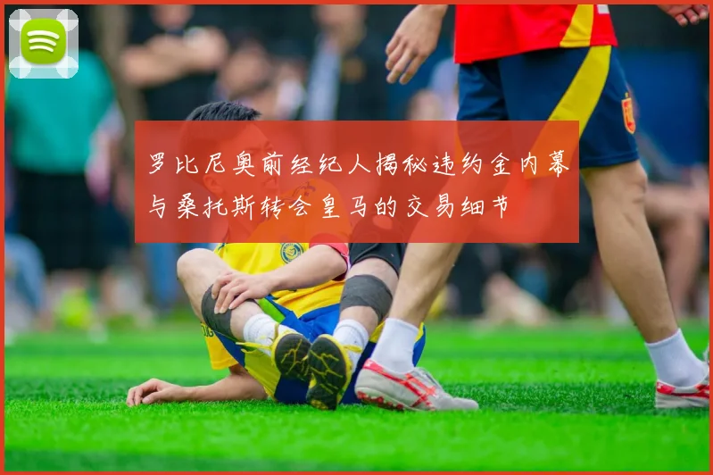 罗比尼奥前经纪人揭秘违约金内幕与桑托斯转会皇马的交易细节