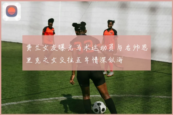 费兰女友曝光马术运动员与名帅恩里克之女交往五年情深似海